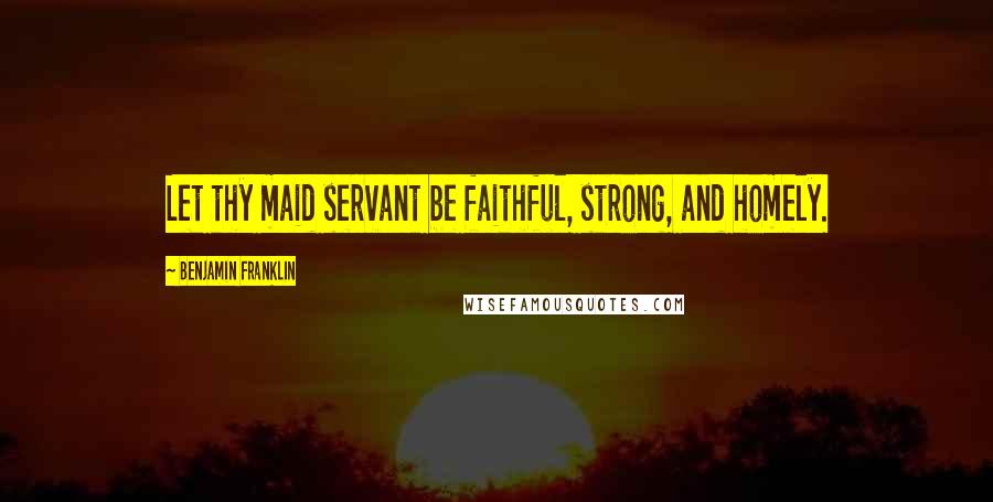 Benjamin Franklin Quotes: Let thy maid servant be faithful, strong, and homely.