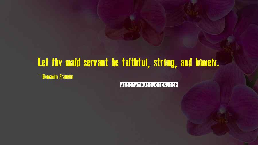 Benjamin Franklin Quotes: Let thy maid servant be faithful, strong, and homely.
