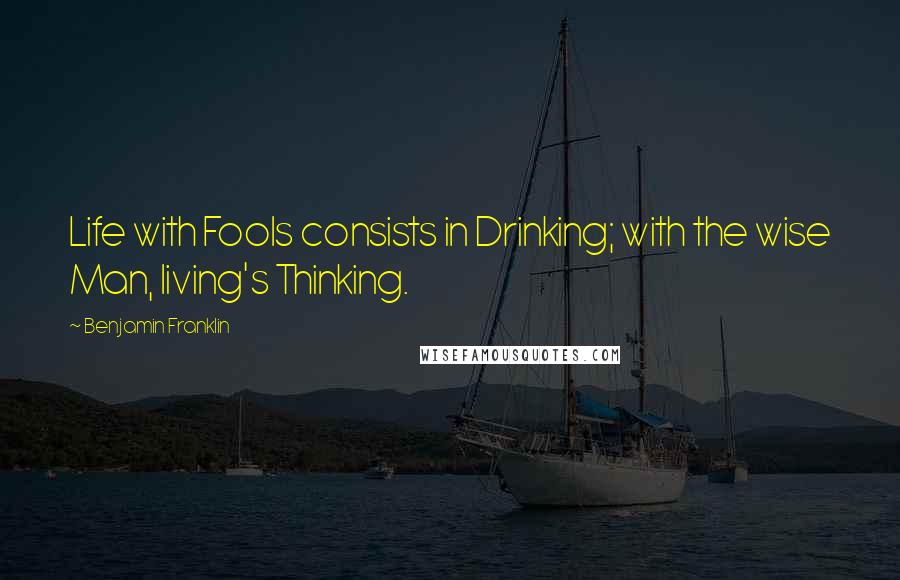 Benjamin Franklin Quotes: Life with Fools consists in Drinking; with the wise Man, living's Thinking.