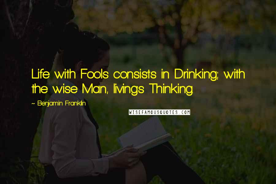 Benjamin Franklin Quotes: Life with Fools consists in Drinking; with the wise Man, living's Thinking.