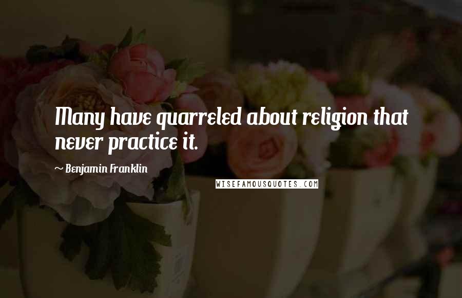 Benjamin Franklin Quotes: Many have quarreled about religion that never practice it.