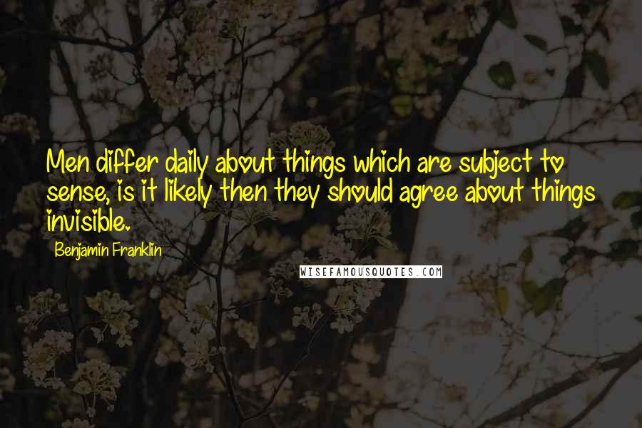 Benjamin Franklin Quotes: Men differ daily about things which are subject to sense, is it likely then they should agree about things invisible.