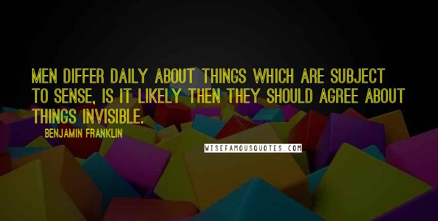 Benjamin Franklin Quotes: Men differ daily about things which are subject to sense, is it likely then they should agree about things invisible.