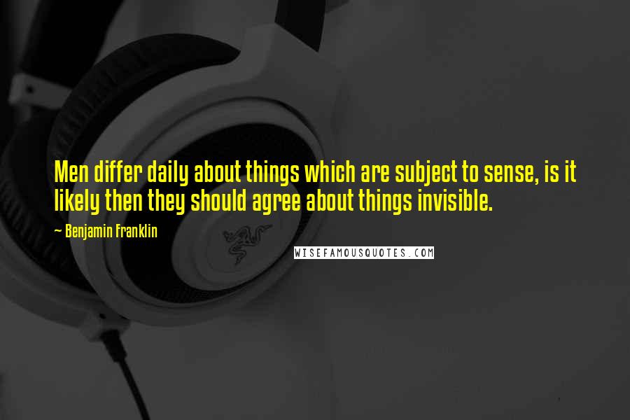 Benjamin Franklin Quotes: Men differ daily about things which are subject to sense, is it likely then they should agree about things invisible.