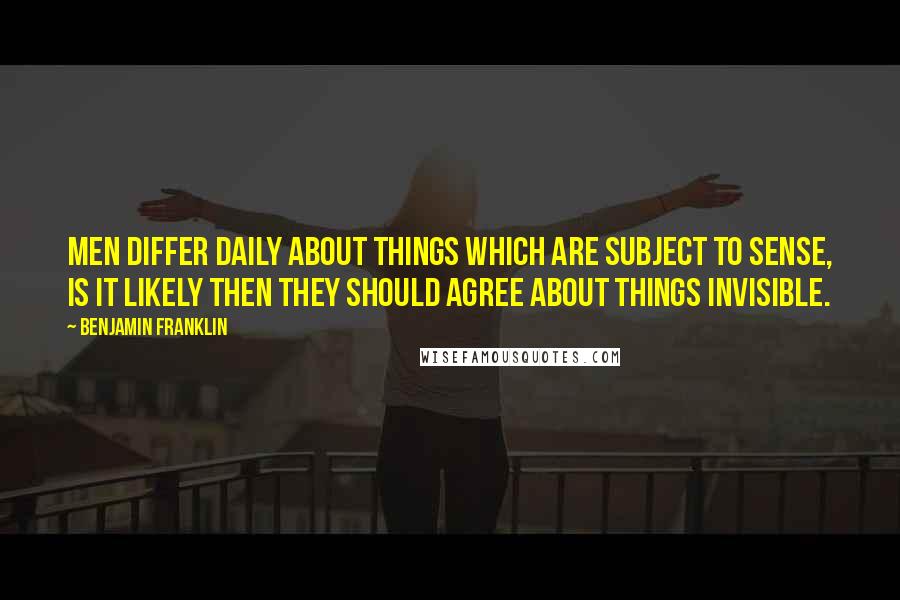 Benjamin Franklin Quotes: Men differ daily about things which are subject to sense, is it likely then they should agree about things invisible.