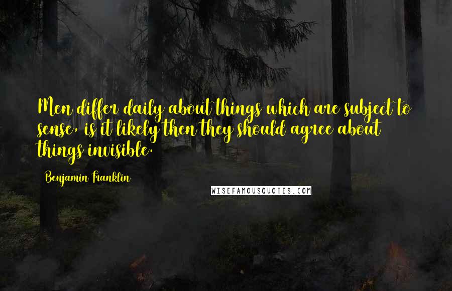 Benjamin Franklin Quotes: Men differ daily about things which are subject to sense, is it likely then they should agree about things invisible.