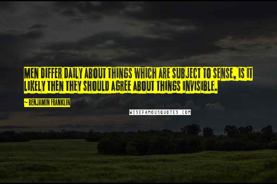 Benjamin Franklin Quotes: Men differ daily about things which are subject to sense, is it likely then they should agree about things invisible.