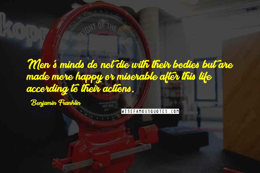 Benjamin Franklin Quotes: Men's minds do not die with their bodies but are made more happy or miserable after this life according to their actions.