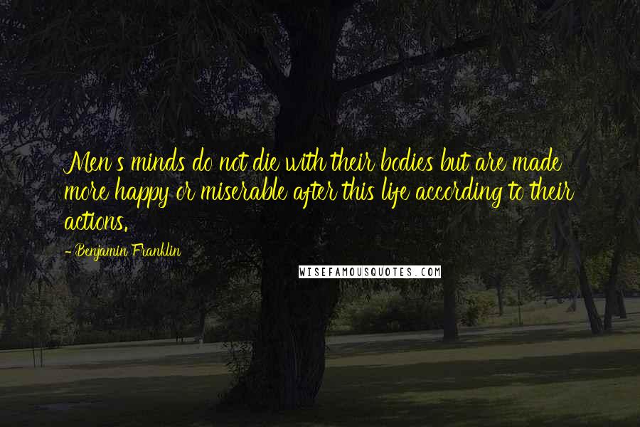 Benjamin Franklin Quotes: Men's minds do not die with their bodies but are made more happy or miserable after this life according to their actions.