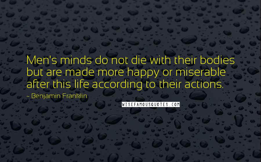 Benjamin Franklin Quotes: Men's minds do not die with their bodies but are made more happy or miserable after this life according to their actions.