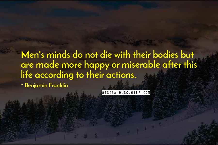 Benjamin Franklin Quotes: Men's minds do not die with their bodies but are made more happy or miserable after this life according to their actions.