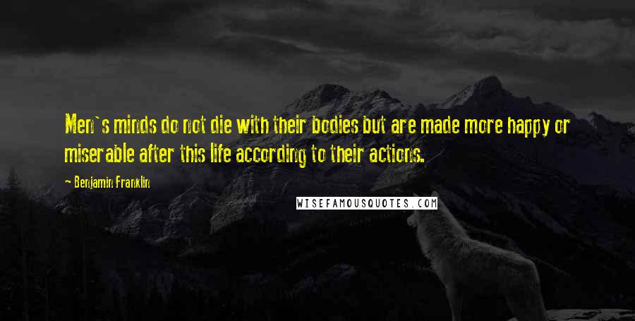 Benjamin Franklin Quotes: Men's minds do not die with their bodies but are made more happy or miserable after this life according to their actions.