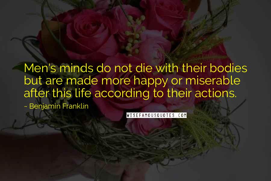 Benjamin Franklin Quotes: Men's minds do not die with their bodies but are made more happy or miserable after this life according to their actions.