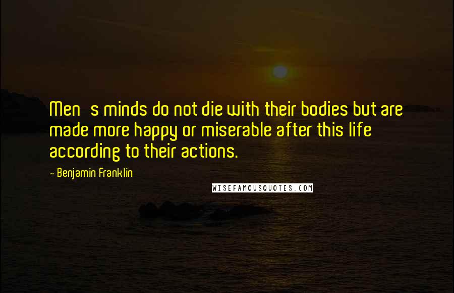 Benjamin Franklin Quotes: Men's minds do not die with their bodies but are made more happy or miserable after this life according to their actions.