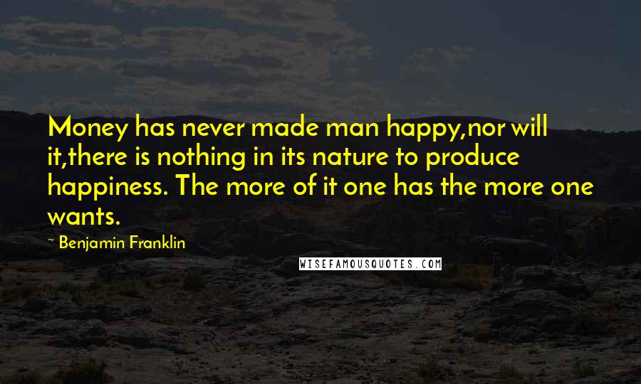 Benjamin Franklin Quotes: Money has never made man happy,nor will it,there is nothing in its nature to produce happiness. The more of it one has the more one wants.