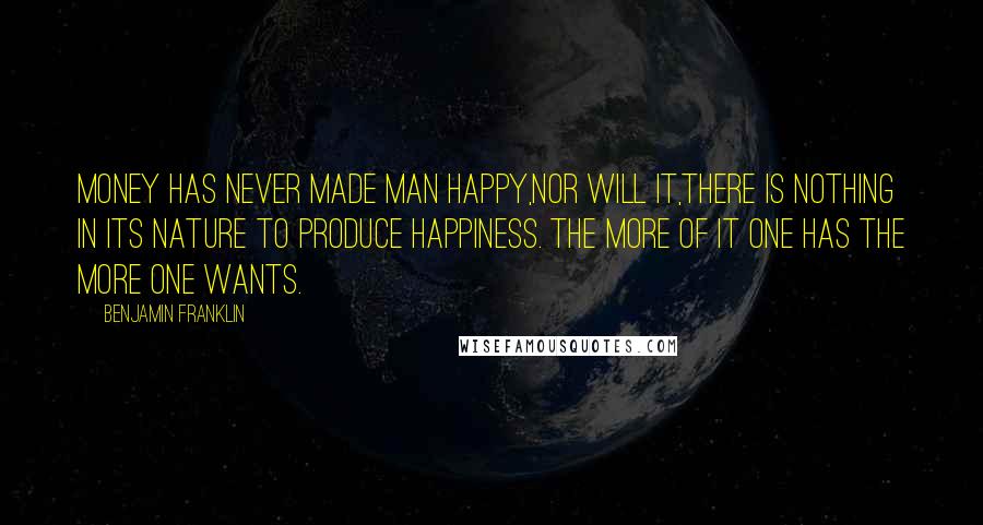 Benjamin Franklin Quotes: Money has never made man happy,nor will it,there is nothing in its nature to produce happiness. The more of it one has the more one wants.