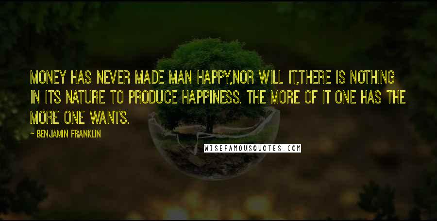 Benjamin Franklin Quotes: Money has never made man happy,nor will it,there is nothing in its nature to produce happiness. The more of it one has the more one wants.