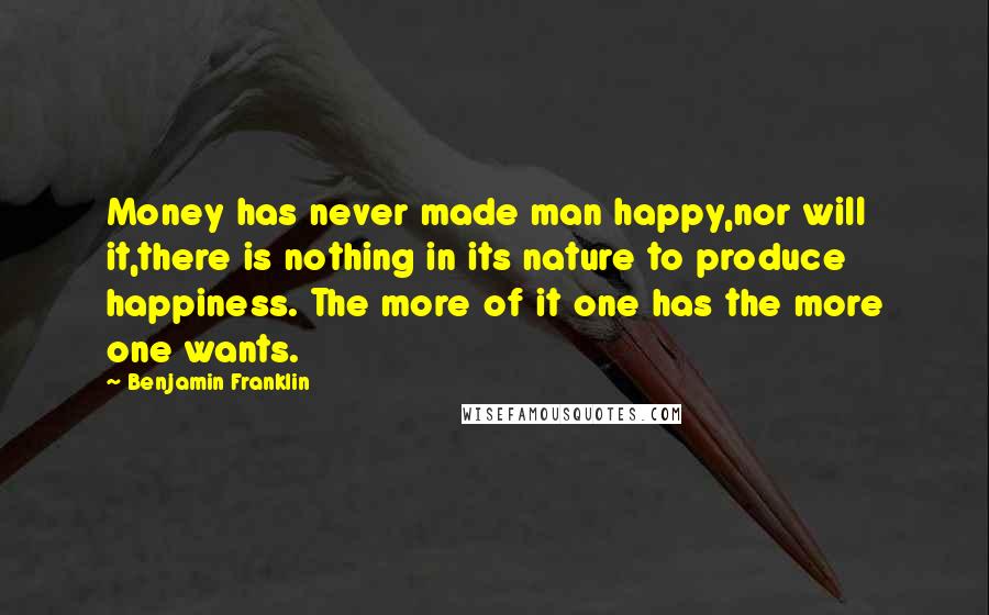 Benjamin Franklin Quotes: Money has never made man happy,nor will it,there is nothing in its nature to produce happiness. The more of it one has the more one wants.