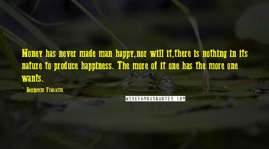 Benjamin Franklin Quotes: Money has never made man happy,nor will it,there is nothing in its nature to produce happiness. The more of it one has the more one wants.