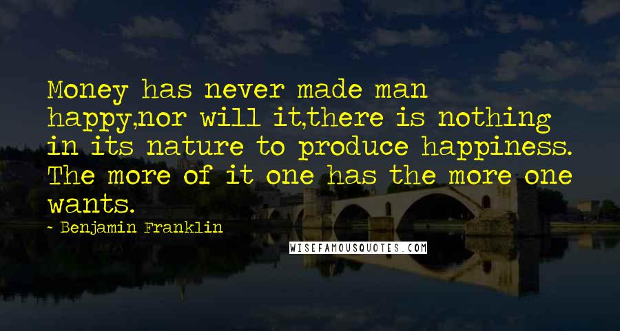 Benjamin Franklin Quotes: Money has never made man happy,nor will it,there is nothing in its nature to produce happiness. The more of it one has the more one wants.