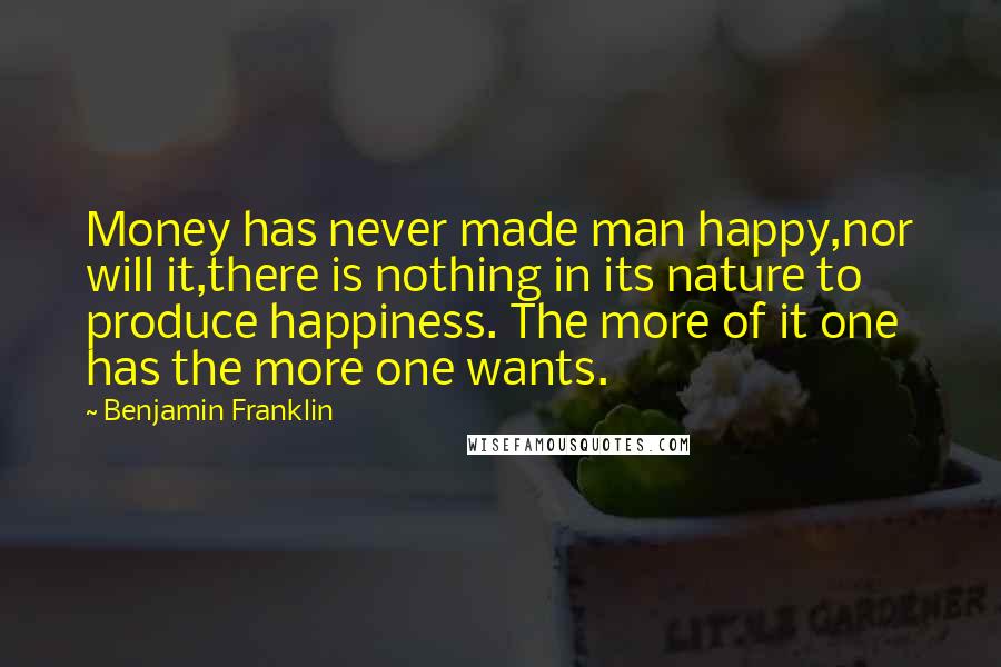 Benjamin Franklin Quotes: Money has never made man happy,nor will it,there is nothing in its nature to produce happiness. The more of it one has the more one wants.
