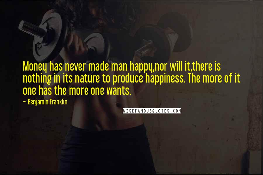 Benjamin Franklin Quotes: Money has never made man happy,nor will it,there is nothing in its nature to produce happiness. The more of it one has the more one wants.