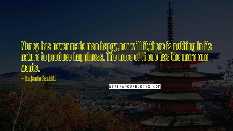 Benjamin Franklin Quotes: Money has never made man happy,nor will it,there is nothing in its nature to produce happiness. The more of it one has the more one wants.