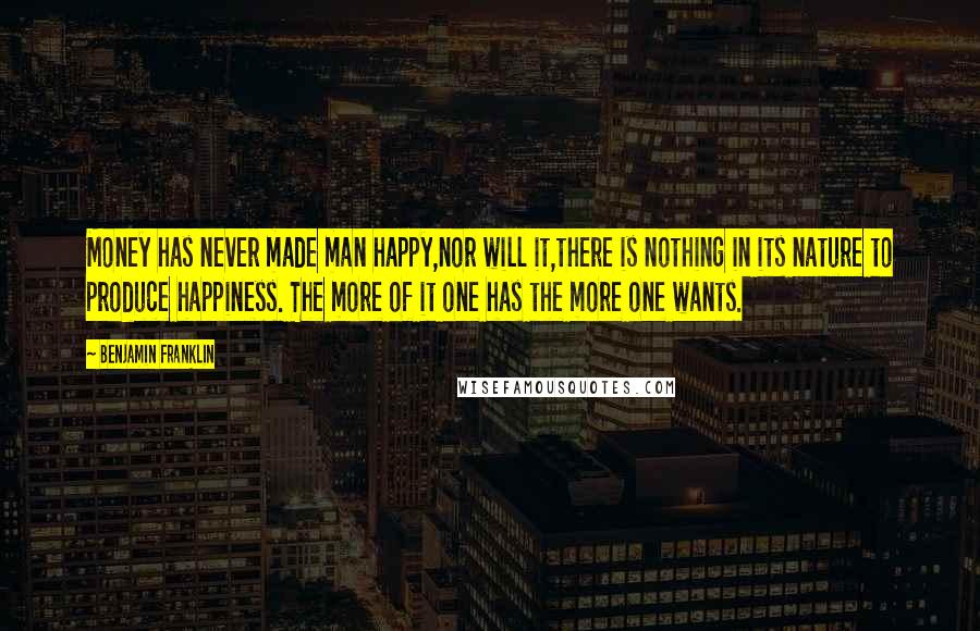 Benjamin Franklin Quotes: Money has never made man happy,nor will it,there is nothing in its nature to produce happiness. The more of it one has the more one wants.