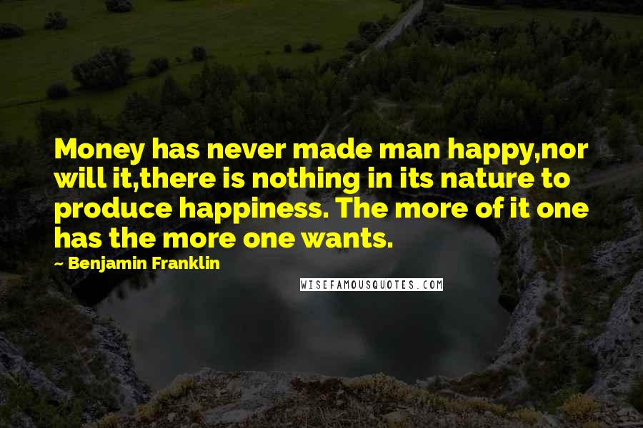 Benjamin Franklin Quotes: Money has never made man happy,nor will it,there is nothing in its nature to produce happiness. The more of it one has the more one wants.