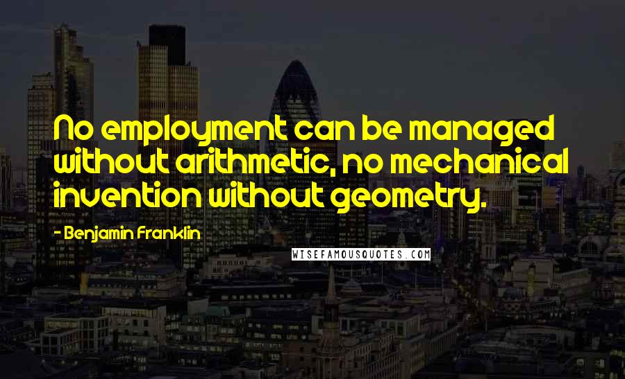 Benjamin Franklin Quotes: No employment can be managed without arithmetic, no mechanical invention without geometry.