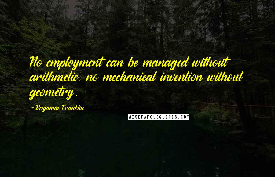 Benjamin Franklin Quotes: No employment can be managed without arithmetic, no mechanical invention without geometry.