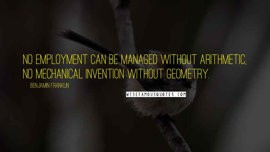 Benjamin Franklin Quotes: No employment can be managed without arithmetic, no mechanical invention without geometry.