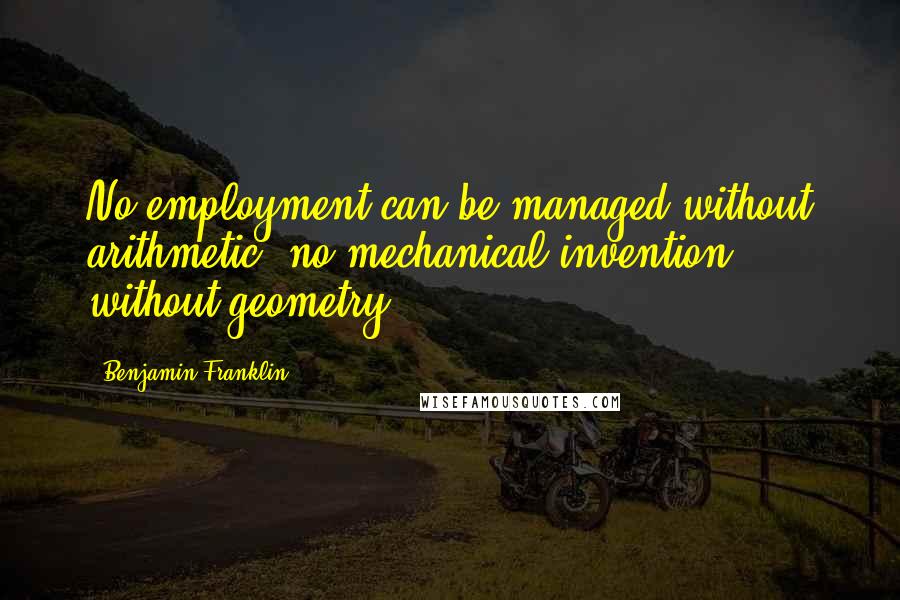 Benjamin Franklin Quotes: No employment can be managed without arithmetic, no mechanical invention without geometry.