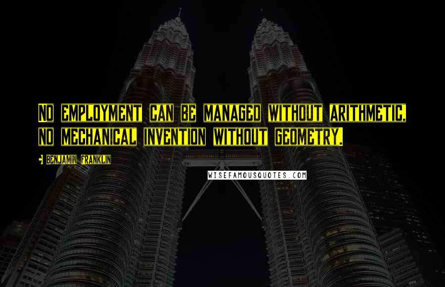 Benjamin Franklin Quotes: No employment can be managed without arithmetic, no mechanical invention without geometry.