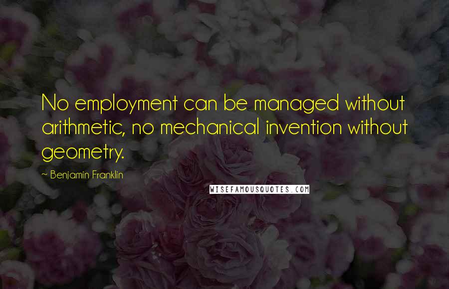 Benjamin Franklin Quotes: No employment can be managed without arithmetic, no mechanical invention without geometry.