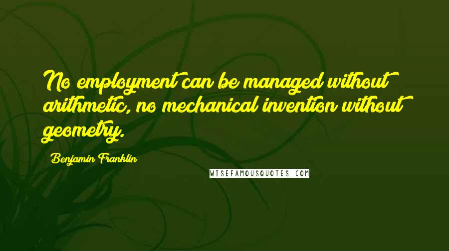 Benjamin Franklin Quotes: No employment can be managed without arithmetic, no mechanical invention without geometry.