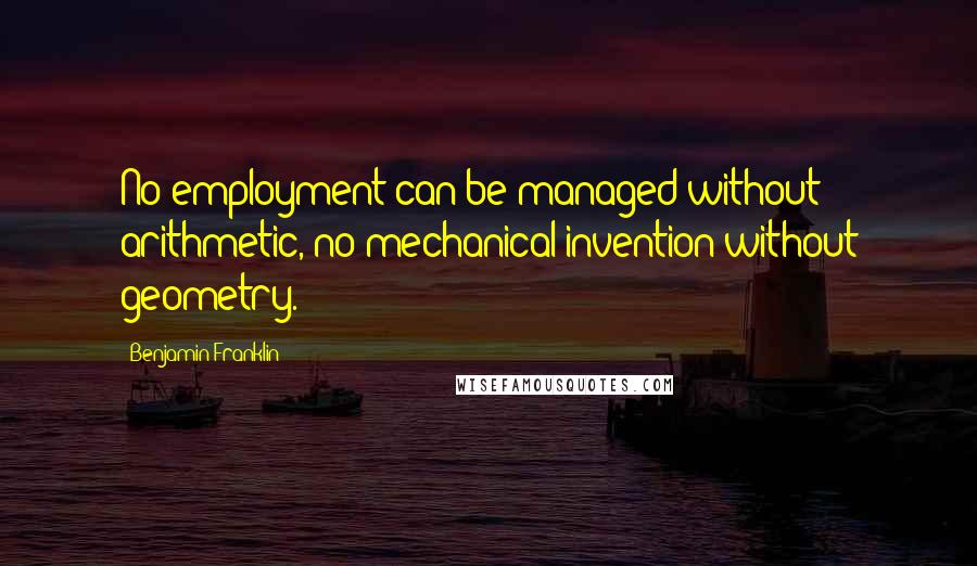 Benjamin Franklin Quotes: No employment can be managed without arithmetic, no mechanical invention without geometry.