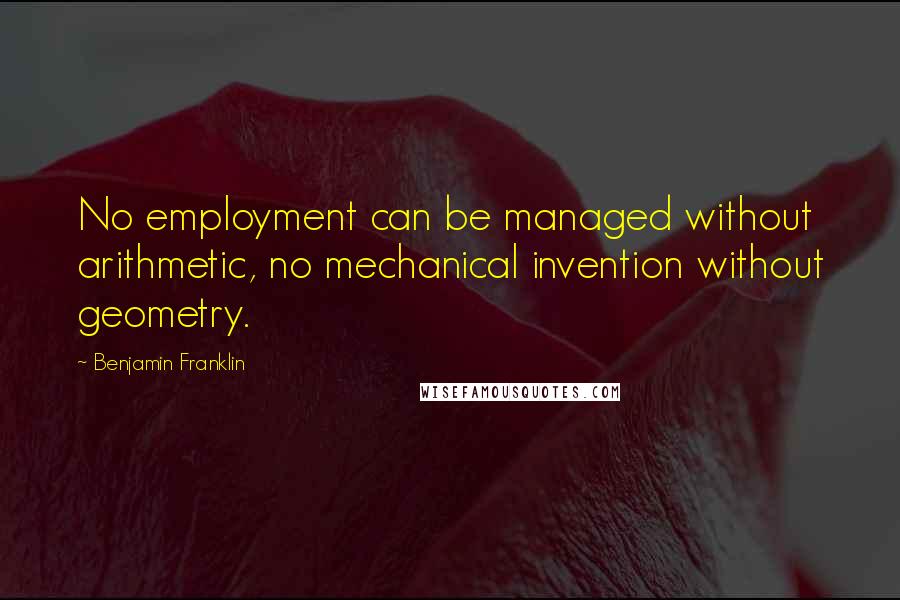 Benjamin Franklin Quotes: No employment can be managed without arithmetic, no mechanical invention without geometry.