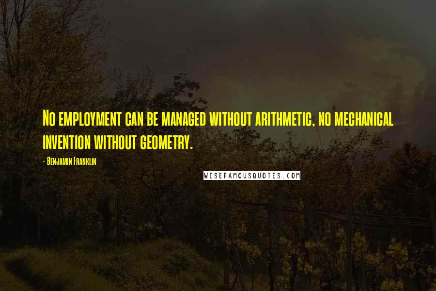 Benjamin Franklin Quotes: No employment can be managed without arithmetic, no mechanical invention without geometry.