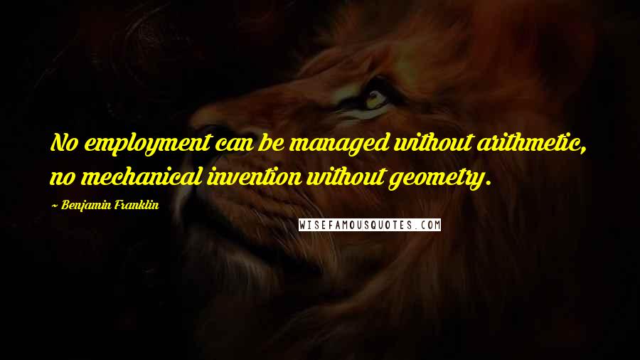 Benjamin Franklin Quotes: No employment can be managed without arithmetic, no mechanical invention without geometry.