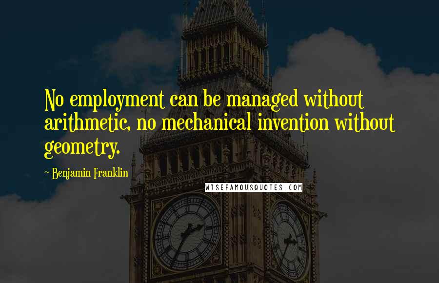 Benjamin Franklin Quotes: No employment can be managed without arithmetic, no mechanical invention without geometry.