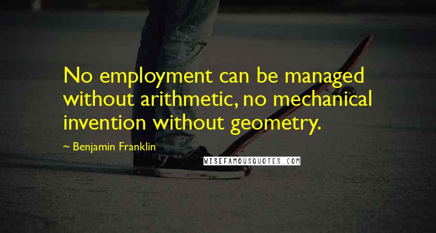 Benjamin Franklin Quotes: No employment can be managed without arithmetic, no mechanical invention without geometry.