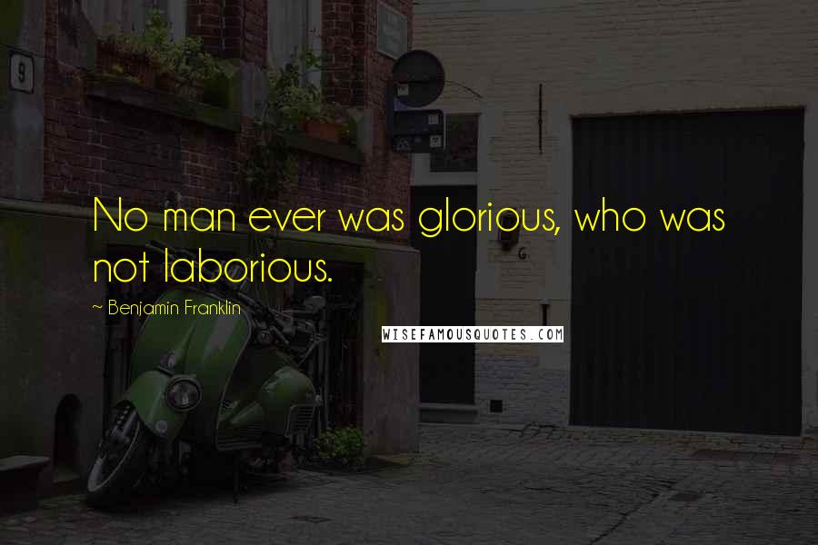Benjamin Franklin Quotes: No man ever was glorious, who was not laborious.