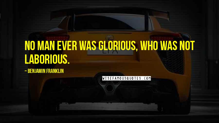 Benjamin Franklin Quotes: No man ever was glorious, who was not laborious.