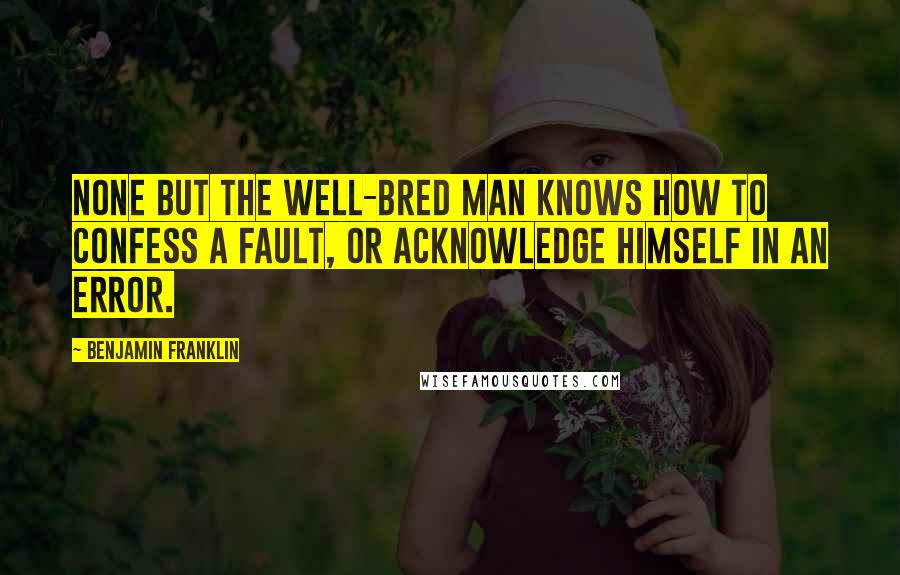 Benjamin Franklin Quotes: None but the well-bred man knows how to confess a fault, or acknowledge himself in an error.