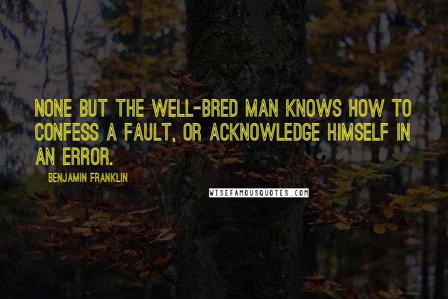 Benjamin Franklin Quotes: None but the well-bred man knows how to confess a fault, or acknowledge himself in an error.