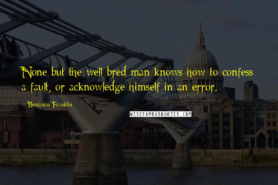 Benjamin Franklin Quotes: None but the well-bred man knows how to confess a fault, or acknowledge himself in an error.