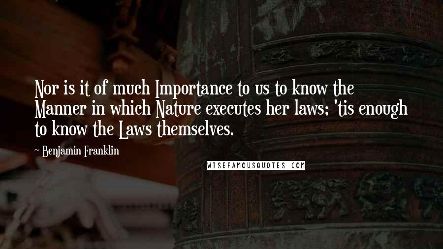 Benjamin Franklin Quotes: Nor is it of much Importance to us to know the Manner in which Nature executes her laws; 'tis enough to know the Laws themselves.