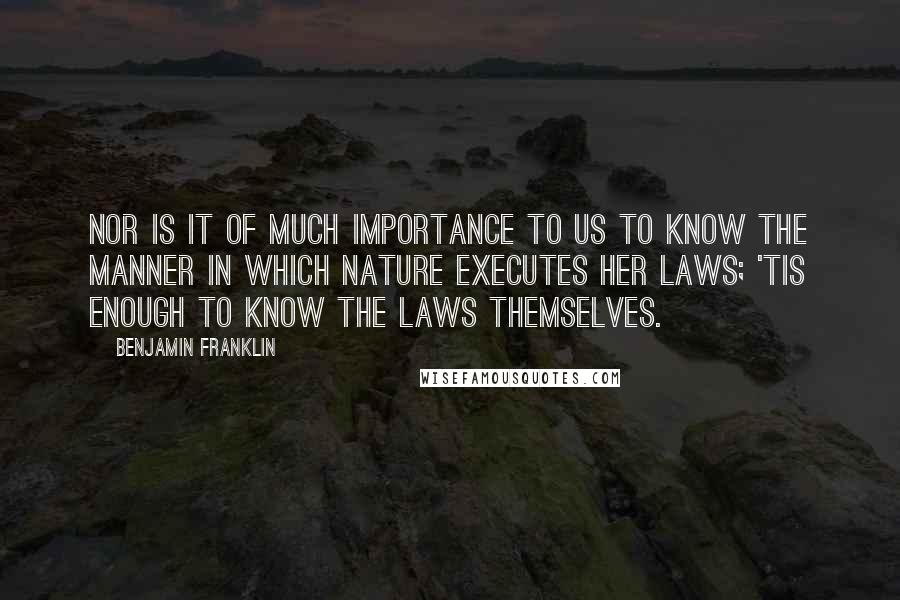 Benjamin Franklin Quotes: Nor is it of much Importance to us to know the Manner in which Nature executes her laws; 'tis enough to know the Laws themselves.