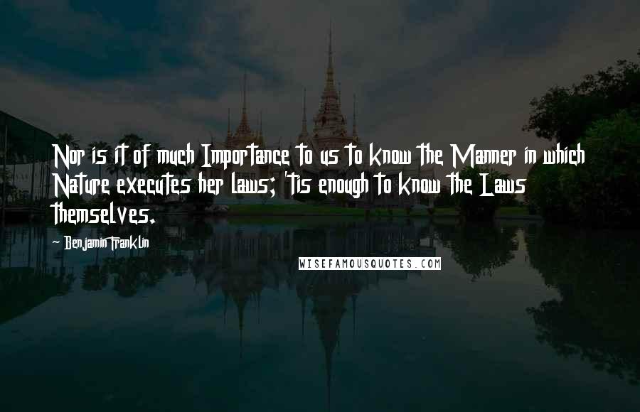 Benjamin Franklin Quotes: Nor is it of much Importance to us to know the Manner in which Nature executes her laws; 'tis enough to know the Laws themselves.